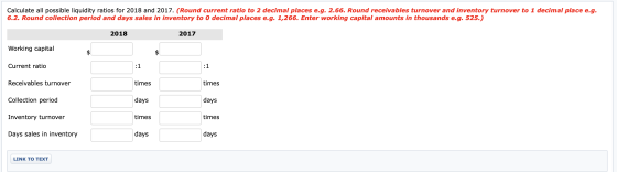 Calculate all possible liquidity ratios for 2018 and 2017. (Round current ratio to 2 decimal places e.g. 2.66. Round receivab