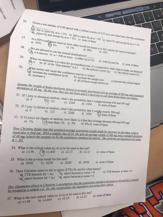 a. 26 Given a test statistic of 2.09 paired with a critical z-score of 233 on a one tailed test, then the c fail to reject at α-1% b)fail to reject Hua-5% reject and accept H. at a-5% e) noot ofthese ,reject ILndecepti,re.rs 27. At a 95% a) 1A interval, how often would we expect 95% c)1% to 28. We are allowed to use the normal distribution if d)90% e)10% ơīs known b) n-500 c α b) df c) the-test statistic (LS) d) the critical z-score (2) increase the confid) ncrease the sample size ) incrase the risrn or more c) eitber (o) or (b) d) both (e) and(b) ) noe of these 29. a p-value for an hypothesistest, its compared to what vabue to make osr decision 30, action will cause the confidence interval to widen? e)themical-score(.) d) increase a C) all of these except choice (a) 31. If 1 joey is chosep at random, whats the probability that it weighs between 450 and 470 mg 32. If 1 joey is chosen at random, whats the probability that it weishs exacty $00 mg? 33. If 10 joeys are chosen at random, how likely is it that they average between 450 and 470 m? 121 c) 2266 d) .1056 e) mone of these b) .121 2266 d) 106 one of these b) less than 1% c) 5% d) 0% e) none of these a) o a) o a)1% 34. What is the critical value (ze or te) to be used in this test? d)42.12 e) none ofthese ±1.645 c) ±2.13 a) 1.96 d)0456 e)none ofthese 35. What is the p-value result for this test? b) .0250 c) .0228 a).0050 Does Christine reject or fail to reject (FTR) He and for what reason? reject because p-value s a c)FTR because pvaoe a 36. FTR because reject because its! <闷 eject because P-value > a nQr 37. What is the new critical value (ze or t) to be used in this test? a) t1.96 b) 1.645 c) 2.13 d) 2.12 e) none of these