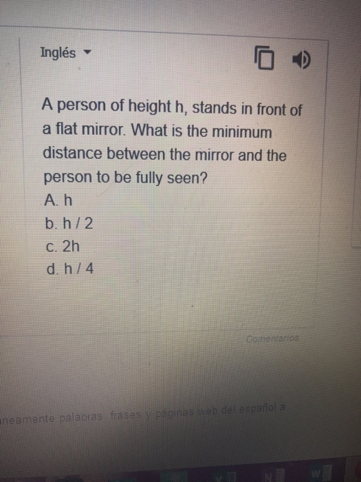 Inglés A person of height h, stands in front of a flat mirror. What is the minimum distance between the mirror and the person to be fully seen? A, h b. h/2 c. 2h d. h 4 Gomen neamente palabras frases