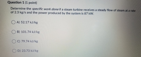 Question 1 (1 point) Determine the specific work done if a steam turbine receives a steady flow of steam at a rate of 2.3 kg/s and the power produced by the system is 87 kW. OA 52.17 kJ/kg OB) 101.74 kJ/kg C 79.74 kJ/kg D) 23.73 kJ/kg