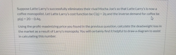 Suppose Latte Larrys successfully eliminates their rival Mocha Joes so that Latte Larrys is now a coffee monopolist. Let L