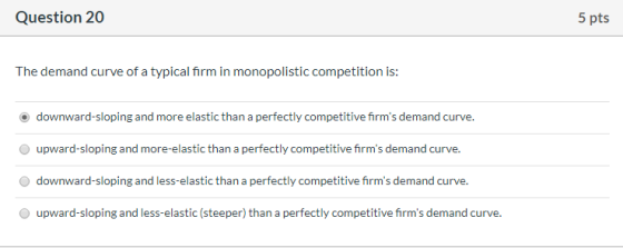 Question 20 5 pts The demand curve of a typical firm in monopolistic competition is: downward-sloping and more elastic than a