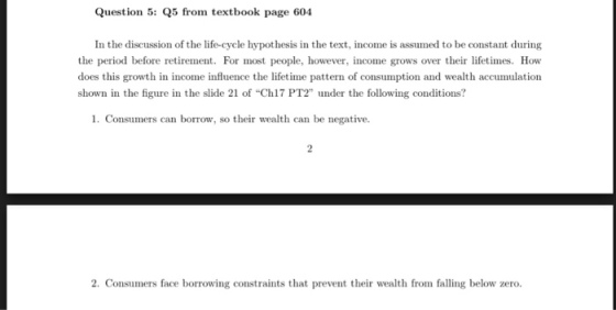 Question 5: Q5 from textbook page 604 In the discussion of the life-cycle hypothesis in the text, income is assumed to be constant during the period before retirement. For most people, however, income grows over their lifetimes. How does this growth in income influence the lifetime pattern of consumption and wealth accumulation shown in the figure in the slide 21 of Ch17 PT2 under the following conditions? 1. Consumers can borrow, so their wealth can be negative. 2. Consumers face borrowing constraints that prevent their wealth from falling below zero