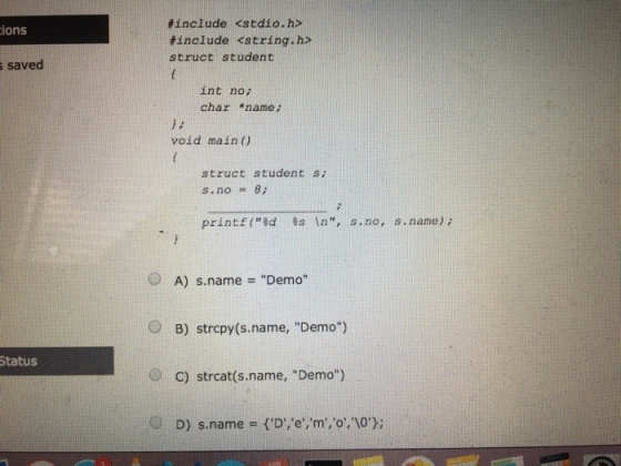 s ions s saved Status include <stdio.h> include <string. h struct student int no; char name void main struct student s; S. no 8 print f(Ed 8s In, s. no, s. name) A) s name Demo O B) strcpy (s name, Demo) O c) strcat name, Demo) D) s.name ID,e, m, lo); o,