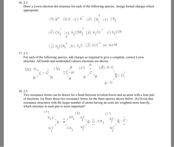 16. 2.3 Draw a Lewis electron dot structure for each of the followin appropriate g species. Assign formal charges where For each of the following species, add cha structure. All bonds and nonbonded valence electrons are shown. rges as required to give a complete, correct Lewis C:C :C-H 18. 2.5 Two resonance forms can be drawn for a bond between trivalent boron and an atom with a lone pair of electrons. (a) Draw these two resonance forms for the three species shown below. (b) Given that resonance structures with the larger number of atoms having an octet are weighted more heavily which structure in each pair is more important? Ca) НС CH НС