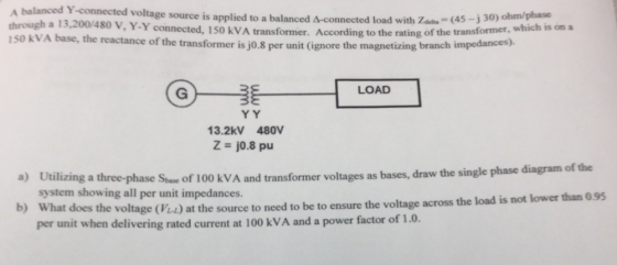 A balanced Y-connected voltage source is applied to a balanced A-connected load with Zad (45-j30) ohm/phase connected, 150 kVA transformer. According to the rating of the transformer, which is on a reactance of the transformer is j0.8 per unit (ignore the magnetizing branch impedances) LOAD 13.2kV 480V Z j0.8 pu a) Utilizing a three-phase Stue of 100 kVA and transformer voltages as bases, draw the single phase b) What does the voltage (V) at the source to need to be to ensure the voltage across system showing all per unit impedances. the load is not lower than 0.95 per unit when delivering rated current at 100 kVA and a power factor of 1.0.