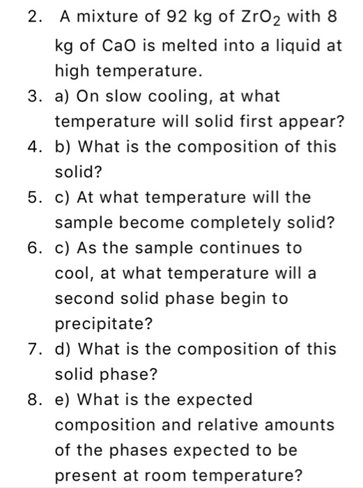 2. A mixture of 92 kg of ZrO2 with 8 kg of CaO is melted into a liquid at high temperature 3. a) On slow cooling, at what 4. b) What is the composition of this 5. c) At what temperature will the 6. c) As the sample continues to temperature will solid first appear? solid? sample become completely solid? cool, at what temperature will a second solid phase begin to precipitate? 7. d) What is the composition of this solid phase? 8. e) What is the expected composition and relative amounts of the phases expected to be present at room temperature?