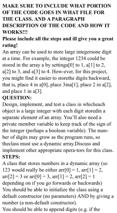 MAKE SURE TO INCLUDE WHAT PORTION OF THE CODE GOES IN WHAT FILE FOR THE CLASS. AND A PARAGRAPH DESCRIPTION OF THE CODE AND HOW IT WORKS!!! Please include all the steps and ill give you a great rating! An array can be used to store large integersone digit at a time. For example, the integer 1234 could be stored in the array a by settinga0 t, a1] to 2, a[2] to 3, and a[3] to 4. How-ever, for this project, you might find it easier to storethe digits backward, that is, place 4 in a[0], place 3ina], place 2 in a[2], and place in a[3] QUESTION: Design, implement, and test a class in whicheach object is a large integer with each digit storedin a separate element of an array. Youll also need a private member variable to keep track of the sign of the integer (perhaps a boolean variable). The num- ber of digits may grow as the program runs, so theclass must use a dynamic array.Discuss and implement other appropriate opera-tors for this clas STEPS: A class that stores numbers in a dynamic array (so 123 would really be either arr[0] = 1, arr[1] = 2, arr[2] = 3 or arr[0] = 3, arr[1]-2, arr[2] = 1 depending on if you go forwards or backwards) You should be able to initialize the class using a default constructor (no parameters) AND by giving a number (a non-default constructor) You should be able to append digits (e.g. if the
