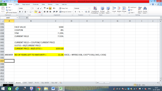 Home nert Page Layout Formulas Data Review View dd-Ins Cut Σ AutoSum ー E ゴWrap Text aCopy ,_a. ars-函Merge & Center, $, % , 弼,8 C Paste B 1 u . Conditional Format CeInsert Delete Format Formatting as Table Styles2 Clear Sort &Find & Format Painter Clipboard A447 A. Alignment Number Cells Edting 435 436 437 438 439 440 441 442 443 FACE VALUE COUPON YTM CURRENT YIELD 1000 8% 20%, 7.55% CURRENT YIELD-COUPON/ CURRENT PRICE 0.0755 = 80/CURRENT PRICE CURRENT PRICE = 80/0.0755 = 1059.60 11.06 EXCEL NPER(C438,-C437 C436,C443,-C436) 445 ANSWER NO OF YEARS LEFT TO MATURITY 446 447 448 449 450 451 452 453 1 Sheet1 ! Sheet2 LOAN T PV FVCELL REFER CELL REF 13:17 31-01-2019