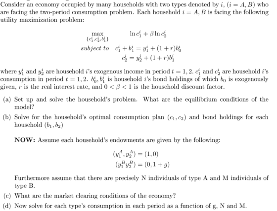 Consider an economy occupied by many households with two types denoted by i, (i- A, B) who are facing the two-period consumption problem. Each household i- A, B is facing the following utility maximization problem: max subject to ci bi(1+r)bo where yl and yẳ are household is exogenous income in period t 1, 2 . CI and då are household is consumption in period t = 1.2. , bị is household is bond holdings of which bo is exogenously given, r is the real interest rate, ad 0 < β < 1 is the household discount factor. (a) Set up and solve the households problem. What are the equilibrium conditions of the model? household (b1, b2) NOW: Assume each households endowments are given by the following: (b) Solve for the households optimal consumption plan (c1, c2) and bond holdings for each (21,0) y2(0,1 +9) Furthermore assume that there are precisely N individuals of type A and M individuals of type B. (c) What are the market clearing conditions of the economy? (d) Now solve for each types consumption in each period as a function of g, N and M
