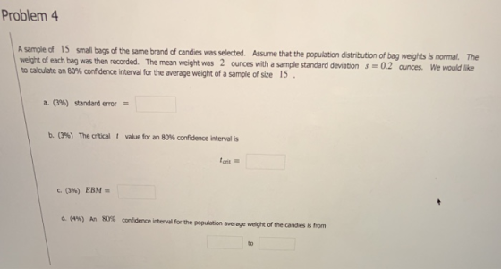 Problem 4 A sample of 15 small bags of the same brand candi of candies was selected. Assume that the population distribution of bag weights is normal. The was then recorded. The mean weight was 2 ounces with a sample standard deviation s = 0.2 We would like ounces. to calculate an 80% confidence interval for the average weight of a sample of size 15 a. (3%) standard error b. (39) The critical t value for an 80% confidence interval is crit c. (396) EBM= d. (4%) An 80% cnfidence interval for the population average weight of the candies is from to