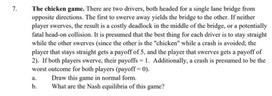 The chicken game. There are two drivers, both headed for a single lane bridge from opposite directions. The first to swerve a