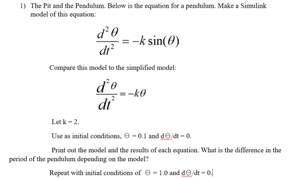 1) The Pit and the Pendulum. Below is the equation for a pendulum. Make a Simulink model of this equation: -k sin(θ) dt2 Compare this model to the simplified model: 2 dt Let k-2. Use as initial conditions, Θ 0.1 and de/dt 0. Print out the model and the results of each equation. What is the difference in the period of the pendulum depending on the model? Repeat with initial conditions of Θ-1.0 and de/dt-0.1