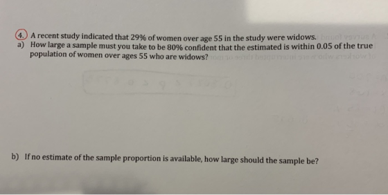 4 ) A recent study indicated that 29% of women over age 55 in the study were widows. a) How large a sample must you take to be 80% confident that the estimated is within 0.05 of the true population of women over ages 55 who are widows? noetia o e ao lre boudthe mpeb
