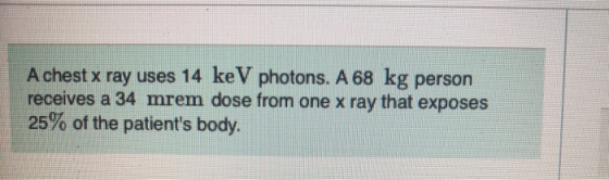 A chest x ray uses 14 keV photons. A 68 kg person receives a 34 mrem dose from one x ray that exposes 25% of the patients bo