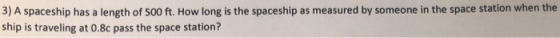 3) A spaceship has a length of 500 ft. How long is the spaceship as measured by someone in the space station when the ship is