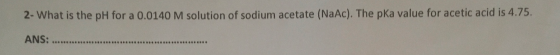 2- What is the pH for a 0.0140 M solution of sodium acetate (NaAc). The pKa value for acetic acid is 4.75. ANS: ...