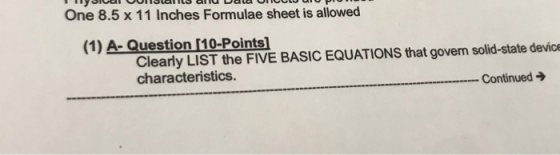 One 8.5 x 11 Inches Formulae sheet is allowed (1) A- Question [10-Points] Clearly LIST the FIVE BASIC EQUATIONS that goven solid-state devicr characteristics Continued