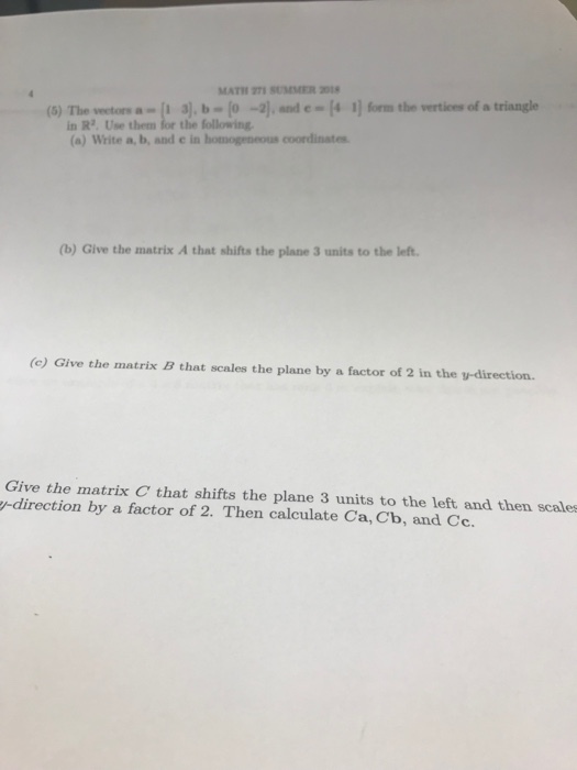 MATH 271 SUMMER 20 (6) The wetosa a),b-(o -,and c(4 1 forms the verticns of a triangle in R2. Use them for the following (a) Write a, b, and e in homogeneous coordinstes (b) Give the matrix A that shifts the plane 3 units to the left (c) Give the matrix B that scales the plane by a factor of 2 in the v-direction. Give the matrix C that shifts the plane 3 units to the left and then scales -direction by a factor of 2. Then calculate Ca, Cb, and Cc