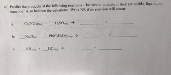 49. Predict the products of the following reactions -be sure to indicate if they are solids, liquids, or aqueous. Also balance the equations. Write NR if no reaction will occur. Ca(NO3)2(aq) H2SO4(aq) → a. + NFH3(aq) --HCI(aq) → +