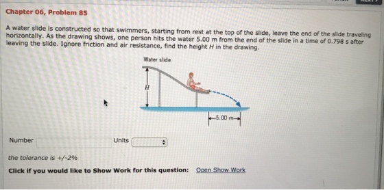 Chapter 06, Problem 85 A water slide is constructed so that swimmers, starting horizontally. As the drawing shows, one person hits the water 5.00 m from th leaving the slide. Ignore friction and air resistance, find the height H in the drawing from rest at the top of the slide, leave the end of the slide traveling Water slide 5.00 Number Units the tolerance is +/-2% Click if you would like to Show Work for this question: Open Show Work