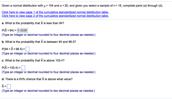 Given a normal distribution with p= 104 and o = 20, and given you select a sample of n= 16, complete parts (a) through (d). Click here to view page 1 of the cumulative standardized normal distribution table. Click here to view page 2 of the cumulative standardized normal distribution table. a. What is the probability that X is less than 94? P(<94) = 0.0228 (Type an integer or decimal rounded to four decimal places as needed.) b. What is the probability that X is between 94 and 96.5? P(94 <x< 96.5) =] (Type an integer or decimal rounded to four decimal places as needed.) c. What is the probability that X is above 105.4? P(X> 105.4) = 0 (Type an integer or decimal rounded to four decimal places as needed.) d. There is a 63% chance that X is above what value? X=1 (Type an integer or decimal rounded to two decimal places as needed.)