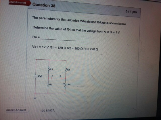 nanswered Question 38 011 pts The parameters for the unloaded Wheatstone Bridge is shown below Determine the value of R4 so that the voltage from A to B is 1 V R4- vs1 = 12 V R1 =120 Ω R2 = 100 Ω R3= 220 Ω R1 R3 R4 orrect Answer 130 Ω
