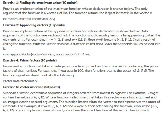 Exercise 1: Finding the maximum value (10 points) Provide an implementation of the maximum function whose declaration is shown below. The only argument of the function is a vector vof int. The function returns the largest int that is in the vectorv int maximum(const vector<int & v) Exercise 2: Appending vectors (10 points) Provide an implementation of the appendVector function whose declaration is shown below. Both arguments of the function are vectors of int. The function should modify vector vby appending to it all the elements of w. For example, if v= (4, 2, 5) and w= (11, 3), then v will become (4, 2, 5, 11, 3) as a result of calling the function. Hint: the vector class has a function called push_back that appends values passed into it. void appendVectorívector<int> & v, const vector<int> & w) Exercise 4: Prime factors (10 points) Implement a function that takes an integer as its sole argument and returns a vector containing the prime factors of that number. For example, if you pass in 100, then function returns the vector (2 2 5, 5. The function signature should look like the following. vector<int> factor(int n) Exercise 5: Vector insertion (10 points) Suppose a vector vcontains a sequence of integers ordered from lowest to highest. For example, vmight contain the values 3, 6, 7, 12. Write a function called insert that takes this vector vas a first argument and an integer kas the second argument. The function inserts kinto the vector so that it preserves the order of elements. For example, if vwere (3, 6, 7, 12) and kwere 5, then after calling the function, vwould be (3, 5, 6, 7, 12). In your implementation of insert, do not use the insert function of the vector class (v.insert).