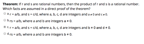 Theorem: If r and s are rational numbers, then the product of r and s is a rational number. Which facts are assumed in a direct proof of the theorem? a, r = a/b, and s-c/d, where a, b, c, d are integers and a # 0 and c#0. brs-a/b, where a and b are integers a 0. ⓔ c. r = a/b, and s-c/d, where a, b, c, d are integers and b 0 and d 0. drs-a/b, where a and b are integers b 0.
