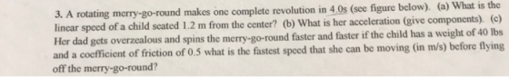 3. A rotating merry-go-round makes one complete revolution in 4.0s (sce figure below). (a) What is the lincar speed of a chil