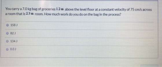 You carry a 7.0 kg bag of groceries 1.2 m above the level floor at a constant velocity of 75 cm/s across a room that is 2.3 m