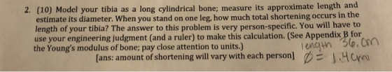 2. (10) Model your tibia as a long cylindrical bone; measure its approximate length and estimate its diameter. When you stand on one leg, how much total shortening occurs in the length of your tibia? The answer to this problem is very person-specific. You will have to use your engineering judgment (and a ruler) to make this calculation. (See Appendix B for the Youngs modulus of bone; pay close attention to units.) [ans: amount of shortening will vary with each personH
