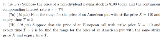 7. (20 pts) Suppose the price of a non-dividend paying stock is $100 today and the continuous compounding interest rate is r
