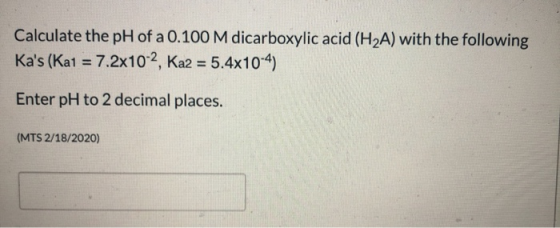 Calculate the pH of a 0.100 M dicarboxylic acid (H2A) with the following Kas (Kat = 7.2x10-2, Ka2 = 5.4x10-4) Enter pH to 2