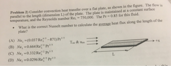 Problem 2) Consider convection heat transfer over a flat plate, as shown in the figure. The flow is parallel to the length (dimension L) of the plate. The plate is maintained at a constant surface temperature, and the Reynolds number Rei- 750,000. The Pr-0.85 for this fluid. What is the correct Nusselt number to calculate the average heat flux along the length of the plate? (A) Nu (0.037Ret5-871) Pr (B) Nu1 -0.664 Re2 Pr (C) Nu 0.332 Re! Pr (D) Me=0.0296 Re:s Pri/3 1/2 Pri/3 +X 1/2 pe1/3