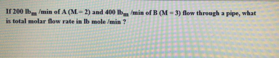 If 200 lbm /min of A (M= 2) and 400 lb m/min of B (M = 3) flow through a pipe, what is total molar flow rate in lb mole /min
