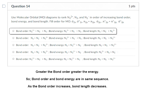 DQuestion 14 1 pts Use Molecular Orbital (MO) diagrams to rank N22+, N2, and N2 in order of increasing bond order, bond energy, and bond length. Fill order for MO:02s. Ơ.Zv π2p. π2p σ2p , π.2,-ה2p. σ.2p Bond order: N22 N2 N2: Bond energy: N22 N2N2: Bond length: N2 <N2 N2 Bond order: N2<N2N22Bond energy: N22N2N2:Bond length: N2<N2N22 Bond order: N2<N2 N2Bond energy. N2 N22 N2:Bond length: N2 N2N22 O Bond order: N2-N2 < N22, ; Bond energy: NS N22, < N2 : Bond length: N22. < N2 < N2 Bond order: N2 N2 N2:Bond energy: N2<N22N2:Bond length: N2 N2N22 Greater the Bond order greater the energy. So; Bond order and bond energy are in same sequence As the Bond order increases, bond length decreases
