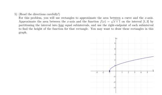 5) (Read the directions carefully!) For this problem, you will use rectangles to approximate the area between a curve and the
