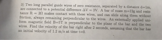 3) Two long parallel guide wires of zero resistance, separated by a distance d-1m are connected to a potential difference ΔV = 3V. A bar of mass m=12g and resis- tance R = 3Ω makes contact with these wires, and can slide along them without friction, always remaining perpendicular to the wires. An externally applied uni- form magnetic field B-5T is perpendicular to the plane of the bar and the two wires. Find the velocity of the bar right after 2 seconds, assuming that the bar has an initial velocity of 1.2 m/s at time t0.