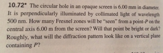 10.72. The circular hole in an opaque screen is 6.00 mm in diameter. It is perpendicularly illuminated by collimated light of wavelength 500 nm. How many Fresnel zones will be seen from a point-P on the central axis 6.00 m from the screen? Will that point be bright or dark? Roughly, what will the diffraction pattern look like on a vertical plane containing P?