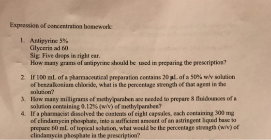 Expression of concentration homework: I. Antipyrine 5% Glycerin ad 60 Sig: Five drops in right ear. How many grams of antipyrine should be used in preparing the prescription? If100 mL of a pharmaceutical preparation contains 20 μL of a 50% w/v solution of benzalkonium chloride, what is the percentage strength of that agent in the solution? 2. 3. How many milligrams of methylparaben are needed to prepare 8 fluidounces of a 4. If a pharmacist dissolved the contents of eight capsules, each containing 300 mg solution containing 0.1 2% (w/v) of methylparaben? of clindamycin phosphate, into a sufficient amount of an astringent liquid base to prepare 60 mL of topical solution, what would be the percentage strength (w/v) of clindamycin phosphate in the prescription?