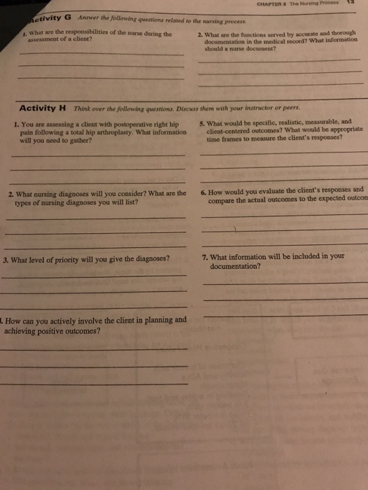 CHAPTER 3 The Nursing Process 1 tivity G Annwer the following questions related to the nursing process ,. What are the responsibilities of the nurse during the 2. What are the functions served by accurate and thorough documentation in the medical record? What information should a nurse document? assessment of a client? Activity H Think over the following questions. Discuss them with your instructor or peers 1. You are assessing a client with postoperative right hip 5. What would be specific, realistic, measurable, and pain following a total hip arthroplasty. What information client-centered outcomes? What would be appropriate will you need to gather? time frames to measure the clients responses? 6.How would you evaluate the clients responses and compare the actual outcomes to the expected outcon 2. What nursing diagnoses will you consider? What are the types of nursing diagnoses you will list? 7. What information will be included in your 3. What level of priority wil you give the diagnoses? documentation? . How can you actively involve the client in planning and achieving positive outcomes?