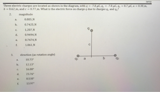 Three electric charges are located as shown in the diagram, with q-7.8.uC, q7.8.uC, q8.7.pC, a b = 0.62-m, and c 0.77-m. What is the electric force on charge q due to charges qi and q? 0.38 m, 2. magnitude a. 0.805.N b. 0.7425.N C. 1.207 N d. 0.9494 N e 0.7474.N f. 1.061 N 3. direction (as rotation angle) a. 10.73 b. 12.13 c. 16.08 d. 23.76 e. 8.538 13.97 q1 a 42