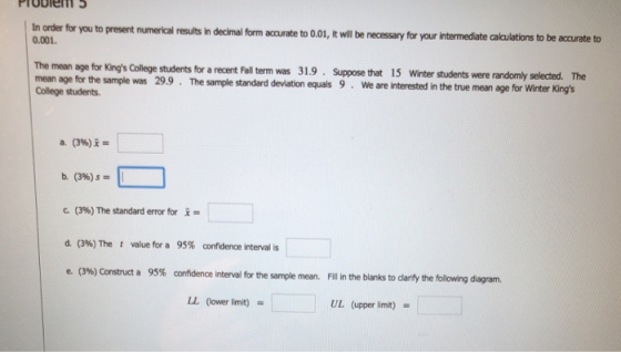 Probiem In order for you to present numercal results in decimal form acurate to 0,01, t ill be necessary for your intermedate calculations to be accurate to 0.001. The mean age for Kings College College students students for a recent Fall term was 31.9 Suppose that 15 Winter students were randomly selected. The mean age for the sample was 299. The sample standarevaonqal9e are interested in the true mean age for Winter Kings b. (39) C (3%) The standard error for x = d. (396) The t value for a 95% confidence interval is confidence interval for the sample mean. ill in the blanks to dlarify the following diagram. LL (lower limit) UL (upper limit)