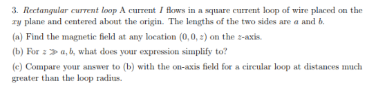 3. Rectangular current loop A current I flows in a square current loop of wire placed on the ry plane and centered about the origin. The lengths of the two sides are a and b (a) Find the magnetic field at any location (0,0, z) on the z-axis. b) For z a, b, what does your expression simplify to? (e) Compare your answer to (b) with the on-axis field for a circular loop at distances much greater than the loop radius.