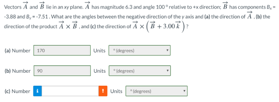 Vectors A and B lie in an xy plane. A has magnitude 6.3 and angle 100 ° relative to +x direction; B has components Bx- 3.88 and By--7.51.What are the angles between the negative direction of the y axis and (a) the direction of A (b) the direction of the product AXB,and (c) the direction of Ax(B + 3.00k? (a) Number 170 Units (degrees) (b) Number 90 Units (degrees) (c) Number Units (degrees) 1