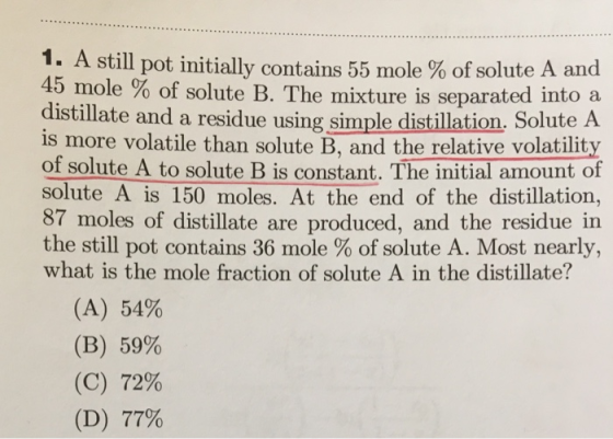 1. A still pot initially contains 55 mole % of solute A and 45 mole % of solute B. The mixture is separated into a distillate