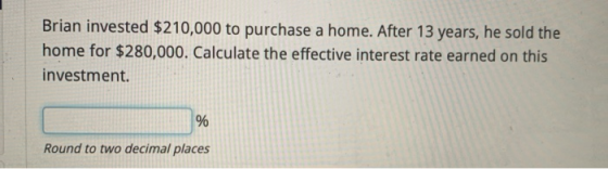 Brian invested $210,000 to purchase a home. After 13 years, he sold the home for $280,000. Calculate the effective interest r