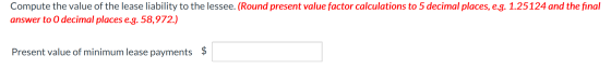Compute the value of the lease liability to the lessee. (Round present value factor calculations to 5 decimal places, e.g. 1.
