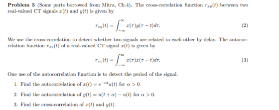 Problem 3 (Some parts borrowed from Mitra, Ch.4). The cross-correlation function ray(t) between two real-valued CT signals r(t) and y(t) is given by We use the cross-correlation to detect whether two signals are related to each other by delay. The autocor- relation function rt) of a real-valued CT signal r(t) is given by One use of the autocorrelation function is to detect the period of the signal. 1. Find the autocorrelation of z(t)-e-at u(t) for α > 0. 2. Find the autocorrelation of y(t)-u(1+a)-u(t) for α > 0. 3. Find the cross-correlation of r(t) and y(t).